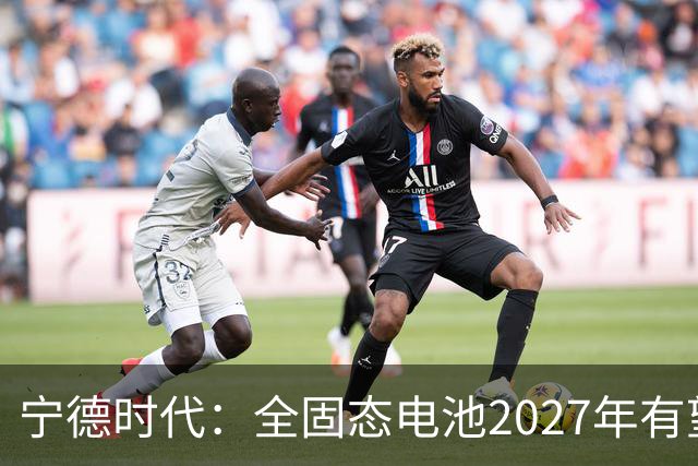 宁德时代：全固态电池2027年有望实现小批量生产